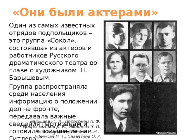 «Они были актерами» Один из самых известных отрядов подпольщиков – это группа «Сокол», состоявшая из актеров и работников Русского драматического театра во главе с художником Н. Барышевым. Группа распространяла среди населения информацию о положении дел на фронте, передавала важные сведения партизанам и готовила покушение на Гитлера.   Барышев Н.  А., Перегонец А. Ф., Добросмыслов Д. К., Яковлева З. П., Чечеткин П. И., Озеров И. Н.,  Ефимова П. Т., Савватеев О. А. 