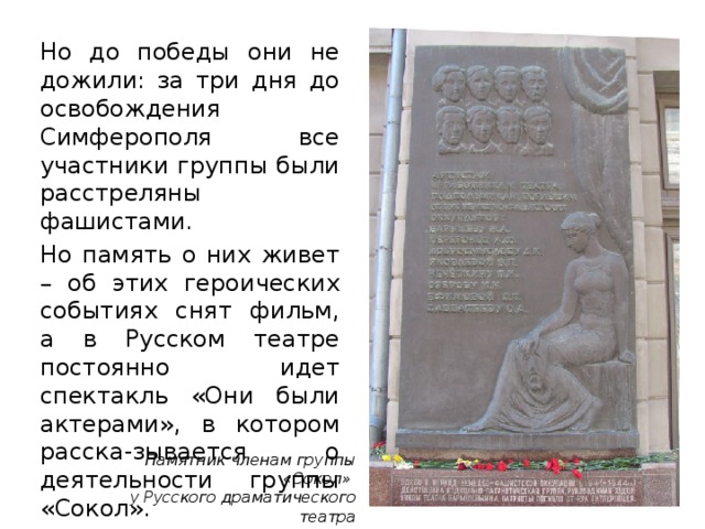 Но до победы они не дожили: за три дня до освобождения Симферополя все участники группы были расстреляны фашистами. Но память о них живет – об этих героических событиях снят фильм, а в Русском театре постоянно идет спектакль «Они были актерами», в котором расска-зывается о деятельности группы «Сокол». Памятник членам группы «Сокол» у Русского драматического театра им. Горького 