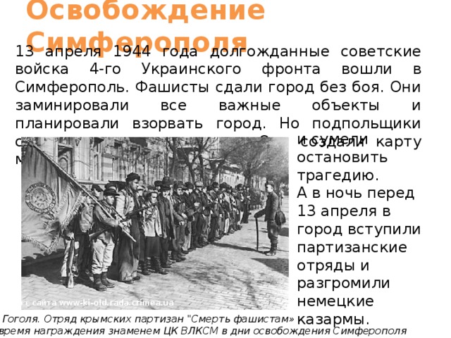 Освобождение  Симферополя 13 апреля 1944 года долгожданные советские войска 4-го Украинского фронта вошли в Симферополь. Фашисты сдали город без боя. Они заминировали все важные объекты и планировали взорвать город. Но подпольщики сумели разгадать их план. Они создали карту минирования города и сумели остановить трагедию. А в ночь перед 13 апреля в город вступили партизанские отряды и разгромили немецкие казармы. Фото с сайта www-ki-old.rada.crimea.ua Ул. Гоголя. Отряд крымских партизан 