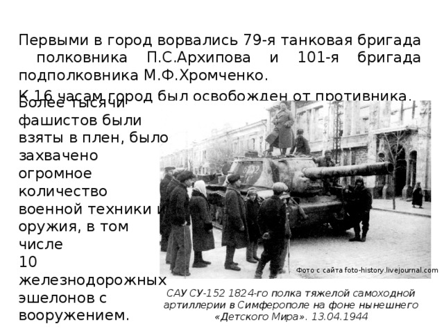 Первыми в город ворвались 79-я танковая бригада полковника П.С.Архипова и 101-я бригада подполковника М.Ф.Хромченко. К 16 часам город был освобожден от противника. Более тысячи фашистов были взяты в плен, было захвачено огромное количество военной техники и оружия, в том числе 10 железнодорожных эшелонов с вооружением. Фото с сайта foto-history.livejournal.com САУ СУ-152 1824-го полка тяжелой самоходной артиллерии в Симферополе на фоне нынешнего «Детского Мира». 13.04.1944 