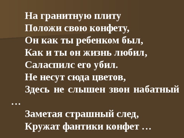 На гранитную плиту Положи свою конфету, Он как ты ребенком был, Как и ты он жизнь любил, Саласпилс его убил. Не несут сюда цветов, Здесь не слышен звон набатный … Заметая страшный след, Кружат фантики конфет … 