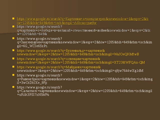 https://www.google.ru/search?q=Картинки+о+концлагерях&newwindow=1&espv=2&biw=1205&bih=849&tbm=isch&imgil=A6bcnccyae9w https://www.google.ru/search?q= картинки+о+победе+в+великой+отечественной+войне& newwindow=1&espv=2&biw=1205&bih=849& https://www.google.ru/search?q= Заксенхаузен+картинки& newwindow=1&espv=2&biw=1205&bih=849&tbm=isch&imgil=6G_WZIe6SxPz.  https://www.google.ru/search?q= Бухенвальд++картинки& newwindow=1&espv=2&biw=1205&bih=849&tbm=isch&imgil=WaJOeQKMfwB https://www.google.ru/search?q= освенцим+картинки& newwindow=1&espv=2&biw=1205&bih=849&tbm=isch&imgil=XT238lWFQAn-QM https://www.google.ru/search?q= Майданек+картинки& newwindow=1&espv=2&biw=1205&bih=849&tbm=isch&imgil=q9jw7644wXg1dM https://www.google.ru/search?q= Равенсбрюк+картинки& newwindow=1&espv=2&biw=1205&bih=849&tbm=isch&imgil=3wOiDkJXe_9Fp https://www.google.ru/search?q= Саласпилс+картинки& newwindow=1&espv=2&biw=1205&bih=849&tbm=isch&imgil=uRilk3PSI7xN5M% 