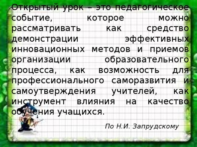 Открытый урок – это педагогическое событие, которое можно рассматривать как средство демонстрации эффективных инновационных методов и приемов организации образовательного процесса, как возможность для профессионального саморазвития и самоутверждения учителей, как инструмент влияния на качество обучения учащихся. По Н.И. Запрудскому 
