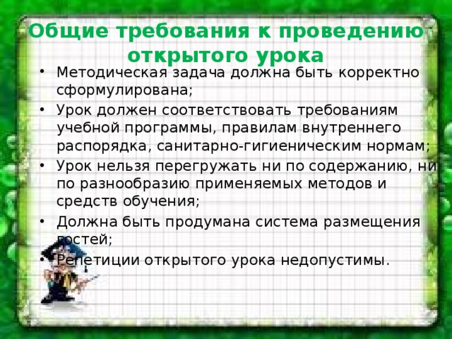 Общие требования к проведению открытого урока Методическая задача должна быть корректно сформулирована; Урок должен соответствовать требованиям учебной программы, правилам внутреннего распорядка, санитарно-гигиеническим нормам; Урок нельзя перегружать ни по содержанию, ни по разнообразию применяемых методов и средств обучения; Должна быть продумана система размещения гостей; Репетиции открытого урока недопустимы. 