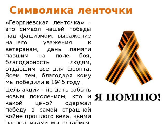 Символика ленточки «Георгиевская ленточка» – это символ нашей победы над фашизмом, выражение нашего уважения к ветеранам, дань памяти павшим на поле боя, благодарность людям, отдавшим все для фронта. Всем тем, благодаря кому мы победили в 1945 году. Цель акции - не дать забыть новым поколениям, кто и какой ценой одержал победу в самой страшной войне прошлого века, чьими наследниками мы остаёмся, чем и кем должны гордиться, о ком помнить. 