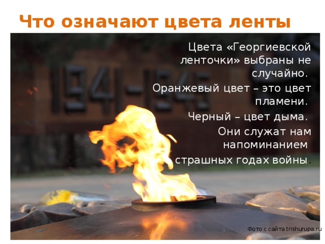 Что означают цвета ленты Цвета «Георгиевской ленточки» выбраны не случайно. Оранжевый цвет – это цвет пламени. Черный – цвет дыма. Они служат нам напоминанием о страшных годах войны . Фото с сайта trishurupa.ru 