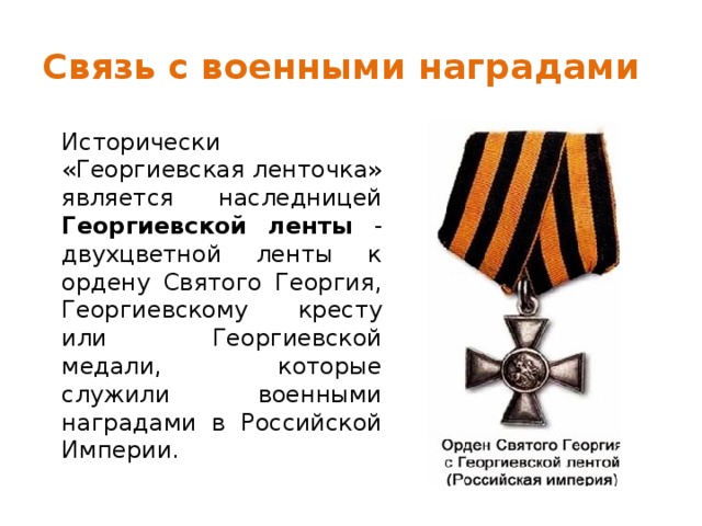 Связь с военными наградами Исторически «Георгиевская ленточка» является наследницей Георгиевской ленты - двухцветной ленты к ордену Святого Георгия, Георгиевскому кресту или Георгиевской медали, которые служили военными наградами в Российской Империи. 