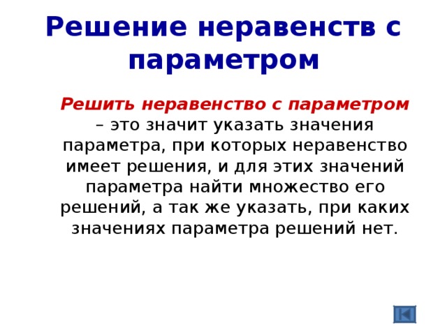 Решение неравенств с параметром  Решить неравенство с параметром – это значит указать значения параметра, при которых неравенство имеет решения, и для этих значений параметра найти множество его решений, а так же указать, при каких значениях параметра решений нет. 