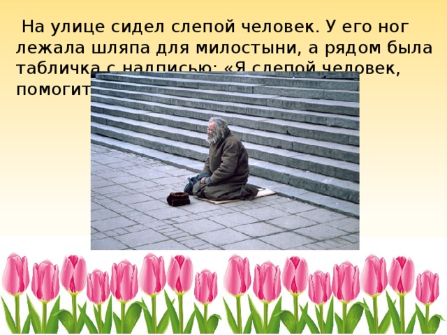  На улице сидел слепой человек. У его ног лежала шляпа для милостыни, а рядом была табличка с надписью: «Я слепой человек, помогите пожалуйста». 