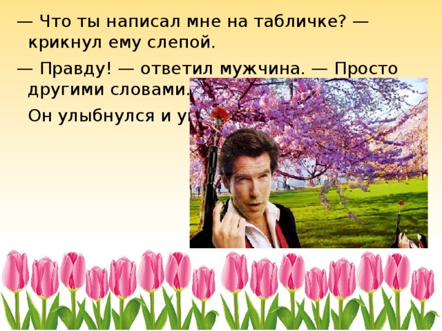 — Что ты написал мне на табличке? — крикнул ему слепой. — Правду! — ответил мужчина. — Просто другими словами.  Он улыбнулся и ушёл. 
