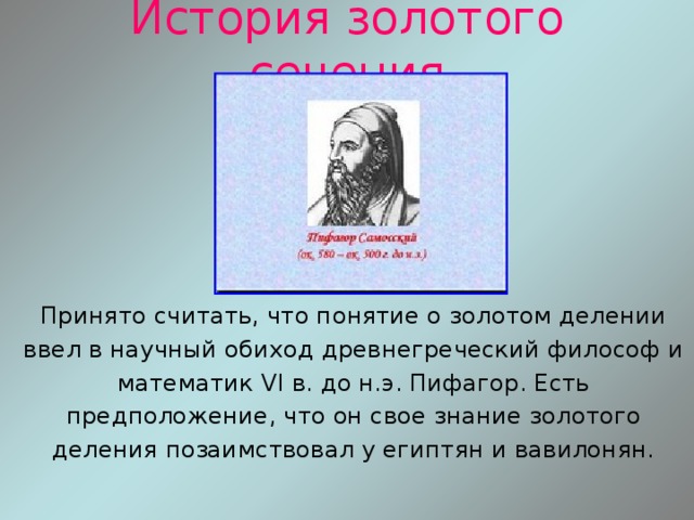 История золотого сечения Принято считать, что понятие о золотом делении ввел в научный обиход древнегреческий философ и математик VI в. до н.э. Пифагор. Есть предположение, что он свое знание золотого деления позаимствовал у египтян и вавилонян. 