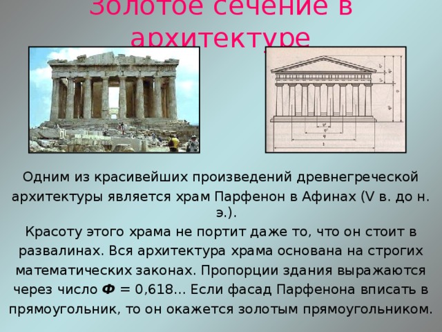 Золотое сечение в архитектуре Одним из красивейших произведений древнегреческой архитектуры является храм Парфенон в Афинах (V в. до н. э.). Красоту этого храма не портит даже то, что он стоит в развалинах. Вся архитектура храма основана на строгих математических законах. Пропорции здания выражаются через число Ф = 0,618... Если фасад Парфенона вписать в прямоугольник, то он окажется золотым прямоугольником. 