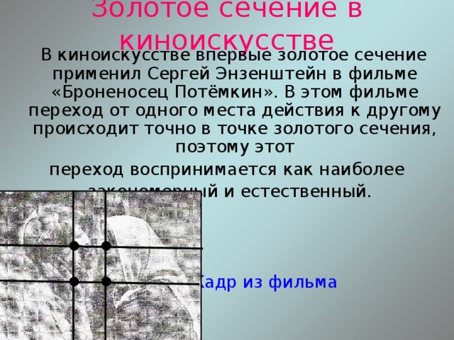 Золотое сечение в киноискусстве  В киноискусстве впервые золотое сечение применил Сергей Энзенштейн в фильме «Броненосец Потёмкин». В этом фильме переход от одного места действия к другому происходит точно в точке золотого сечения, поэтому этот переход воспринимается как наиболее  закономерный и естественный.  Кадр из фильма 