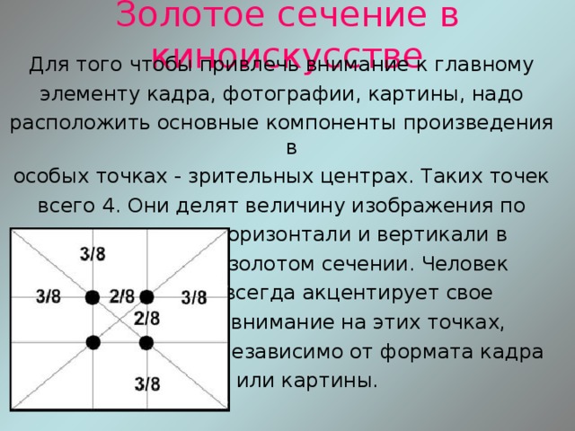 Золотое сечение в киноискусстве Для того чтобы привлечь внимание к главному элементу кадра, фотографии, картины, надо расположить основные компоненты произведения в особых точках - зрительных центрах. Таких точек всего 4. Они делят величину изображения по  горизонтали и вертикали в  золотом сечении. Человек  всегда акцентирует свое  внимание на этих точках,  независимо от формата кадра  или картины. 