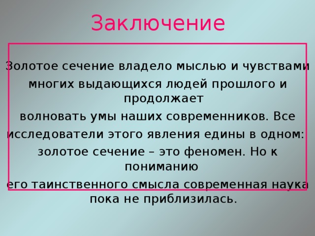 Заключение Золотое сечение владело мыслью и чувствами многих выдающихся людей прошлого и продолжает волновать умы наших современников. Все исследователи этого явления едины в одном: золотое сечение – это феномен. Но к пониманию его таинственного смысла современная наука пока не приблизилась. 