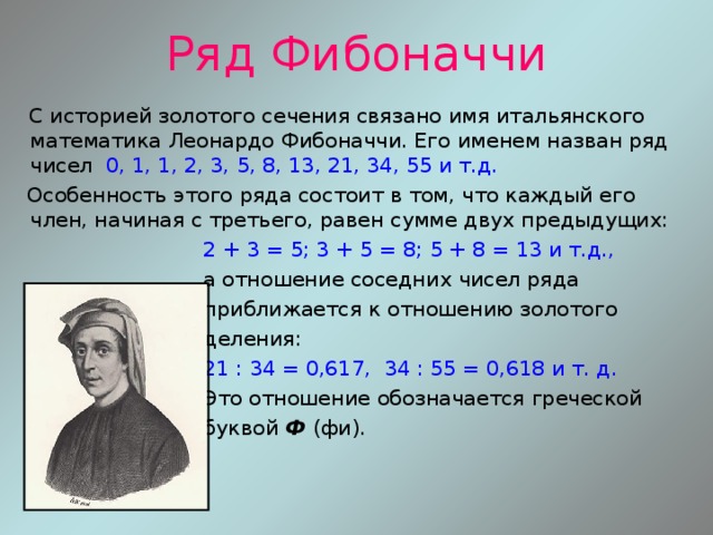 Ряд Фибоначчи  С историей золотого сечения связано имя итальянского математика Леонардо Фибоначчи. Его именем назван ряд чисел 0, 1, 1, 2, 3, 5, 8, 13, 21, 34, 55 и т.д.   Особенность этого ряда состоит в том, что каждый его член, начиная с третьего, равен сумме двух предыдущих:  2 + 3 = 5; 3 + 5 = 8; 5 + 8 = 13 и т.д.,  а отношение соседних чисел ряда  приближается к отношению золотого  деления:  21 : 34 = 0,617, 34 : 55 = 0,618 и т. д.   Это отношение обозначается греческой  буквой Ф (фи). 