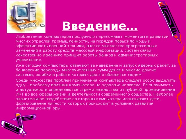 Введение… Изобретение компьютеров послужило переломным моментом в развитии многих отраслей промышленности, на порядок повысило мощь и эффективность военной техники, внесло множество прогрессивных изменений в работу средств массовой информации, систем связи, качественно изменило принцип работы банков и административных учреждение. Уже сегодня компьютеры отвечают за наведение и запуск ядерных ракет, за банковские переводы многочисленных сумм денег и многие другие системы, ошибки в работе которых дорого обходятся людям. Среди множества проблем применения компьютера следует особо выделить одну – проблему влияния компьютера на здоровье человека. Её значимость и актуальность определяются стремительностью и глубиной проникновения ИКТ во все сферы жизни и деятельности современного общества. Наиболее значительное воздействие со стороны компьютера испытывают дети, формирование личности которых происходит в условиях развития информационной эры. 