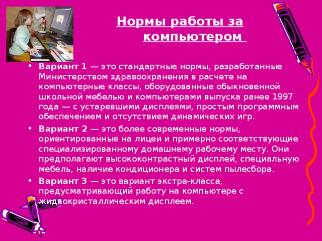 Нормы работы за компьютером  Вариант 1  — это стандартные нормы, разработанные Министерством здравоохранения в расчете на компьютерные классы, оборудованные обыкновенной школьной мебелью и компьютерами выпуска ранее 1997 года — с устаревшими дисплеями, простым программным обеспечением и отсутствием динамических игр. Вариант 2  — это более современные нормы, ориентированные на лицеи и примерно соответствующие специализированному домашнему рабочему месту. Они предполагают высококонтрастный дисплей, специальную мебель, наличие кондиционера и систем пылесбора. Вариант 3  — это вариант экстра-класса, предусматривающий работу на компьютере с жидкокристаллическим дисплеем. 