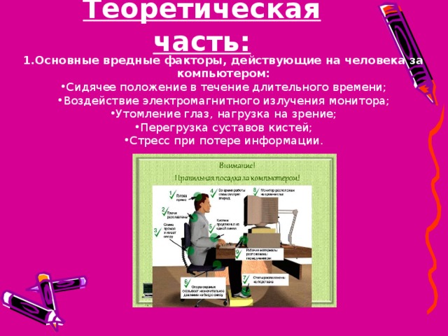 Теоретическая часть: 1.Основные вредные факторы, действующие на человека за компьютером: Сидячее положение в течение длительного времени; Воздействие электромагнитного излучения монитора; Утомление глаз, нагрузка на зрение; Перегрузка суставов кистей; Стресс при потере информации. 