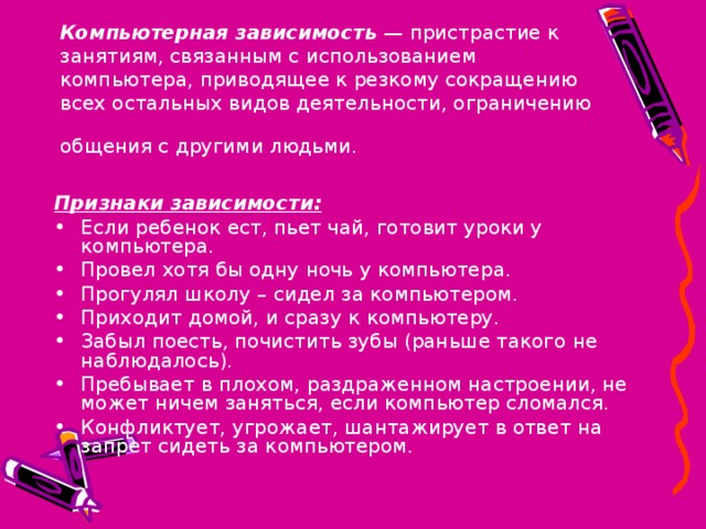 Компьютерная зависимость — пристрастие к занятиям, связанным с использованием компьютера, приводящее к резкому сокращению всех остальных видов деятельности, ограничению общения с другими людьми.  Признаки зависимости: Если ребенок ест, пьет чай, готовит уроки у компьютера. Провел хотя бы одну ночь у компьютера. Прогулял школу – сидел за компьютером. Приходит домой, и сразу к компьютеру. Забыл поесть, почистить зубы (раньше такого не наблюдалось). Пребывает в плохом, раздраженном настроении, не может ничем заняться, если компьютер сломался. Конфликтует, угрожает, шантажирует в ответ на запрет сидеть за компьютером. 