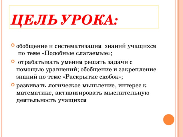 ЦЕЛЬ УРОКА: обобщение и систематизация знаний учащихся по теме «Подобные слагаемые»;  отрабатывать умения решать задачи с помощью уравнений; обобщение и закрепление знаний по теме «Раскрытие скобок»; развивать логическое мышление, интерес к математике, активизировать мыслительную деятельность учащихся  