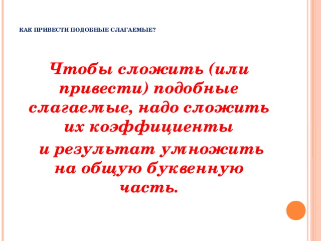    КАК ПРИВЕСТИ ПОДОБНЫЕ СЛАГАЕМЫЕ?      Чтобы сложить (или привести) подобные слагаемые, надо сложить их коэффициенты  и результат умножить на общую буквенную часть.     