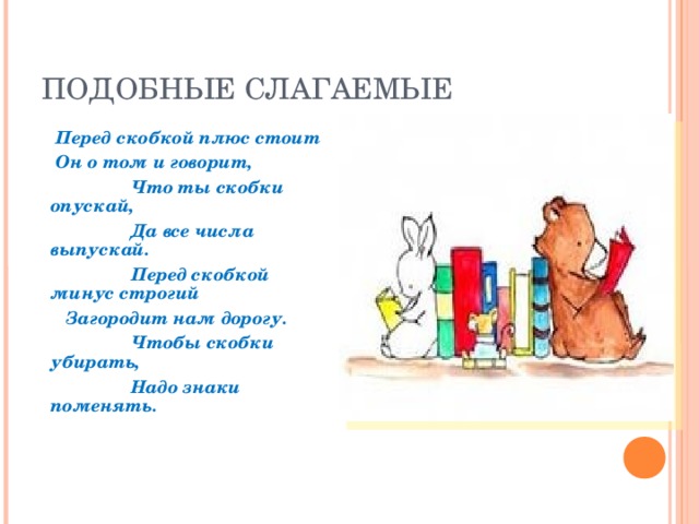 ПОДОБНЫЕ СЛАГАЕМЫЕ  Перед скобкой плюс стоит  Он о том и говорит,  Что ты скобки опускай,  Да все числа выпускай.  Перед скобкой минус строгий  Загородит нам дорогу.  Чтобы скобки убирать,  Надо знаки поменять.    