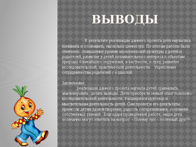 Выводы   В результате реализации данного проекта дети научились понимать и осознавать, насколько ценен лук. По итогам работы было отмечено: повышение уровня экологической культуры у детей и родителей, развитие у детей познавательного интереса к объектам природы ближайшего окружения, в частности, к луку, развитие исследовательской, практической деятельности. Укрепление сотрудничества родителей с о школой.   Заключение:  реализация данного проекта научила детей сравнивать, анализировать, делать выводы. Дети приобрели новый опыт поисково-исследовательской деятельности. Расширился кругозор и мыслительная деятельность детей. Сам проект и его результаты принесли детям удовлетворение, радость сопереживания, осознание собственных умений. Благодаря проведённой работе, наши дети осознанно могут ответить на вопрос: «Почему лук – полезный друг?»   