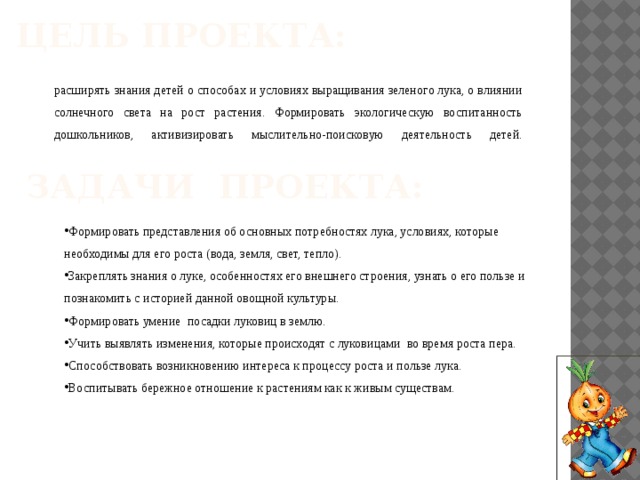 Цель проекта:   расширять знания детей о способах и условиях выращивания зеленого лука, о влиянии солнечного света на рост растения. Формировать экологическую воспитанность дошкольников, активизировать мыслительно-поисковую деятельность детей.   Задачи проекта:   Формировать представления об основных потребностях лука, условиях, которые необходимы для его роста (вода, земля, свет, тепло). Закреплять знания о луке, особенностях его внешнего строения, узнать о его пользе и познакомить с историей данной овощной культуры. Формировать умение посадки луковиц в землю. Учить выявлять изменения, которые происходят с луковицами во время роста пера. Способствовать возникновению интереса к процессу роста и пользе лука. Воспитывать бережное отношение к растениям как к живым существам. 