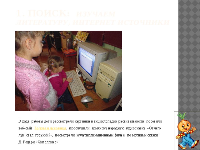 1. Поиск: Изучаем литературу, интернет источники В ходе работы дети рассмотрели картинки в энциклопедии растительности, посетили веб-сайт Золотая луковица , прослушали армянску народную аудиосказку «Отчего лук стал горький?», посмотрели мультипликационным фильм по мотивам сказки Д. Родари «Чиполлино» 