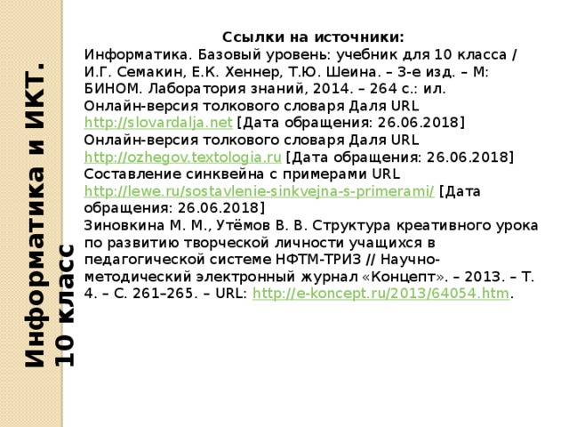 Информатика и ИКТ. 10 класс Ссылки на источники: Информатика. Базовый уровень: учебник для 10 класса / И.Г. Семакин, Е.К. Хеннер, Т.Ю. Шеина. – 3-е изд. – М: БИНОМ. Лаборатория знаний, 2014. – 264 с.: ил. Онлайн-версия толкового словаря Даля URL http://slovardalja.net [Дата обращения: 26.06.2018] Онлайн-версия толкового словаря Даля URL http://ozhegov.textologia.ru [Дата обращения: 26.06.2018] Составление синквейна с примерами URL http://lewe.ru/sostavlenie-sinkvejna-s-primerami/ [Дата обращения: 26.06.2018] Зиновкина М. М., Утёмов В. В. Структура креативного урока по развитию творческой личности учащихся в педагогической системе НФТМ-ТРИЗ // Научно-методический электронный журнал «Концепт». – 2013. – Т. 4. – С. 261–265. – URL: http://e-koncept.ru/2013/64054.htm .   