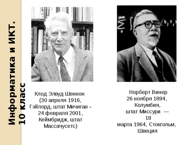 Информатика и ИКТ. 10 класс   Норберт Винер 26 ноября 1894,  Колумбия, штат Миссури  —   18 марта 1964, Стокгольм, Швеция Клод Элвуд Шеннон  (30 апреля 1916, Гэйлорд, штат Мичиган - 24 февраля 2001, Кеймбридж, штат Массачусетс) 