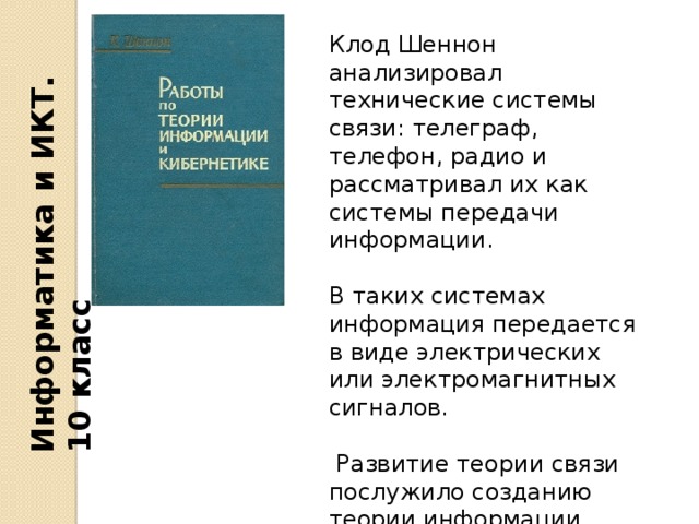 Информатика и ИКТ. 10 класс Клод Шеннон анализировал технические системы связи: телеграф, телефон, радио и рассматривал их как системы передачи информации. В таких системах информация передается в виде электрических или электромагнитных сигналов.  Развитие теории связи послужило созданию теории информации. 