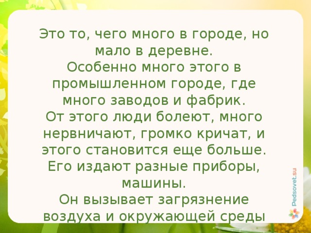 Это то, чего много в городе, но мало в деревне. Особенно много этого в промышленном городе, где много заводов и фабрик. От этого люди болеют, много нервничают, громко кричат, и этого становится еще больше. Его издают разные приборы, машины. Он вызывает загрязнение воздуха и окружающей среды 