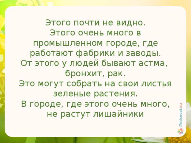 Этого почти не видно. Этого очень много в промышленном городе, где работают фабрики и заводы. От этого у людей бывают астма, бронхит, рак. Это могут собрать на свои листья зеленые растения. В городе, где этого очень много, не растут лишайники 