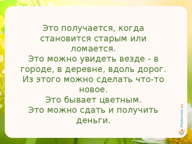 Это получается, когда становится старым или ломается. Это можно увидеть везде - в городе, в деревне, вдоль дорог. Из этого можно сделать что-то новое. Это бывает цветным. Это можно сдать и получить деньги. 