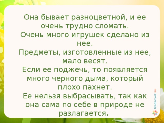 Она бывает разноцветной, и ее очень трудно сломать. Очень много игрушек сделано из нее. Предметы, изготовленные из нее, мало весят. Если ее поджечь, то появляется много черного дыма, который плохо пахнет. Ее нельзя выбрасывать, так как она сама по себе в природе не разлагается . 