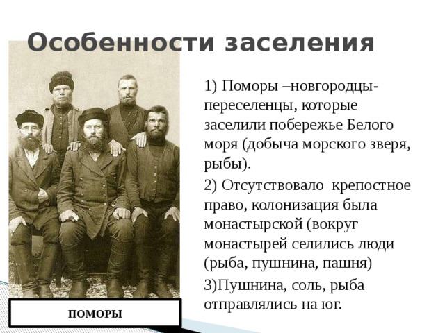 Особенности заселения 1) Поморы –новгородцы-переселенцы, которые заселили побережье Белого моря (добыча морского зверя, рыбы). 2) Отсутствовало крепостное право, колонизация была монастырской (вокруг монастырей селились люди (рыба, пушнина, пашня) 3)Пушнина, соль, рыба отправлялись на юг. ПОМОРЫ  