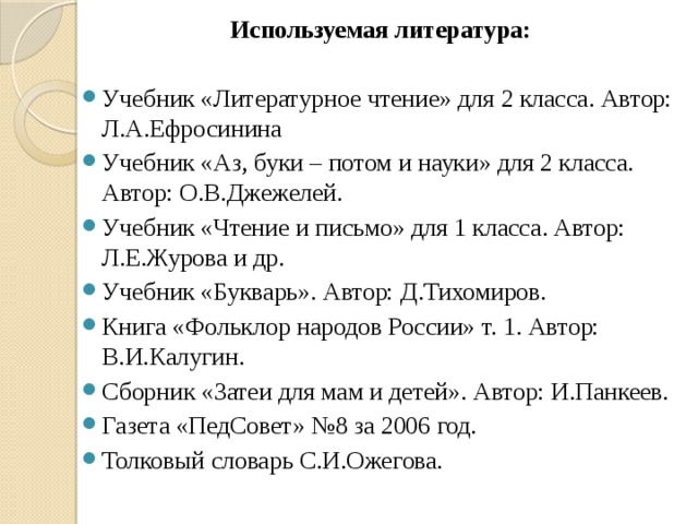 Используемая литература:   Учебник «Литературное чтение» для 2 класса. Автор: Л.А.Ефросинина Учебник «Аз, буки – потом и науки» для 2 класса. Автор: О.В.Джежелей. Учебник «Чтение и письмо» для 1 класса. Автор: Л.Е.Журова и др. Учебник «Букварь». Автор: Д.Тихомиров. Книга «Фольклор народов России» т. 1. Автор: В.И.Калугин. Сборник «Затеи для мам и детей». Автор: И.Панкеев. Газета «ПедСовет» №8 за 2006 год. Толковый словарь С.И.Ожегова. 