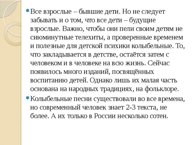 Все взрослые – бывшие дети. Но не следует забывать и о том, что все дети – будущие взрослые. Важно, чтобы они пели своим детям не сиюминутные телехиты, а проверенные временем и полезные для детской психики колыбельные. То, что закладывается в детстве, остаётся затем с человеком и в человеке на всю жизнь. Сейчас появилось много изданий, посвящённых воспитанию детей. Однако лишь их малая часть основана на народных традициях, на фольклоре. Колыбельные песни существовали во все времена, но современный человек знает 2-3 текста, не более. А их только в России несколько сотен. 