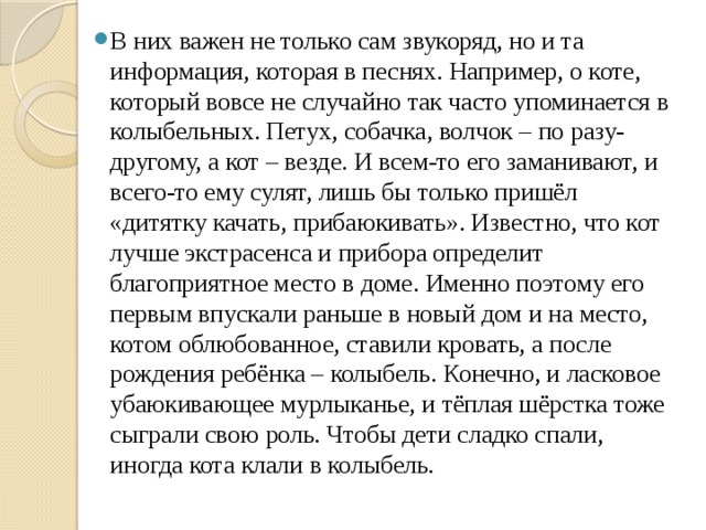 В них важен не только сам звукоряд, но и та информация, которая в песнях. Например, о коте, который вовсе не случайно так часто упоминается в колыбельных. Петух, собачка, волчок – по разу-другому, а кот – везде. И всем-то его заманивают, и всего-то ему сулят, лишь бы только пришёл «дитятку качать, прибаюкивать». Известно, что кот лучше экстрасенса и прибора определит благоприятное место в доме. Именно поэтому его первым впускали раньше в новый дом и на место, котом облюбованное, ставили кровать, а после рождения ребёнка – колыбель. Конечно, и ласковое убаюкивающее мурлыканье, и тёплая шёрстка тоже сыграли свою роль. Чтобы дети сладко спали, иногда кота клали в колыбель. 