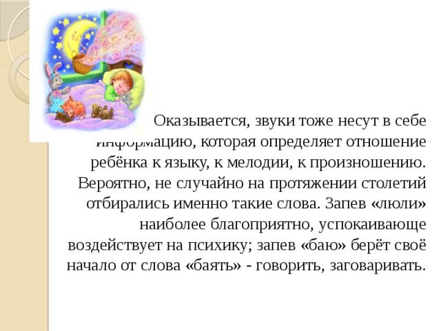 Оказывается, звуки тоже несут в себе информацию, которая определяет отношение ребёнка к языку, к мелодии, к произношению. Вероятно, не случайно на протяжении столетий отбирались именно такие слова. Запев «люли» наиболее благоприятно, успокаивающе воздействует на психику; запев «баю» берёт своё начало от слова «баять» - говорить, заговаривать. 