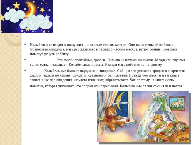 Колыбельные входят в нашу жизнь с первым словом матери. Они наполнены её любовью. Убаюкивая младенца, мать рассказывает в песнях о «ясном месяце, ветре, солнце», которые помогут уснуть ребёнку.  Эти песни спокойные, добрые. Они очень похожи на сказки. Младенец слушает голос мамы и засыпает. Колыбельные просты. Каждая мать поёт песню по-своему.  Колыбельные бывают народные и авторские. Собиратели устного народного творчества ходили, ездили по стране, слушали, сравнивали, записывали. Прежде чем напечатать в книге записанные произведения, их часто изменяют, обрабатывают. Вот поэтому на книгах есть пометка, которая указывает, кто собрал или пересказал. Колыбельные песни сочиняли и поэты . 