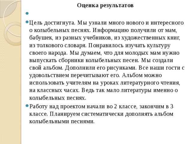 Оценка результатов   Цель достигнута. Мы узнали много нового и интересного о колыбельных песнях. Информацию получили от мам, бабушек, из разных учебников, из художественных книг, из толкового словаря. Понравилось изучать культуру своего народа. Мы думаем, что для молодых мам нужно выпускать сборники колыбельных песен. Мы создали свой альбом. Дополнили его рисунками. Все наши гости с удовольствием перечитывают его. Альбом можно использовать учителям на уроках литературного чтения, на классных часах. Ведь так мало литературы именно о колыбельных песнях. Работу над проектом начали во 2 классе, закончим в 3 классе. Планируем систематически дополнять альбом колыбельными песнями. 