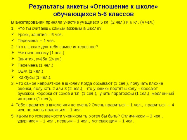 Результаты анкеты «Отношение к школе» обучающихся 5-6 классов В анкетировании приняли участие учащиеся 5 кл. (2 чел.) и 6 кл. (4 чел.) Что ты считаешь самым важным в школе? Уроки, занятия – 5 чел. Перемена – 1 чел. 2. Что в школе для тебя самое интересное? Учиться новому (1 чел.) Занятия, учёба (2чел.) Перемена (1 чел.) ОБЖ (1 чел.)  Кактусы (1 чел.). 3. Что самое неприятное в школе? Когда обзывают (1 сел.), получать плохие оценки, получать 2 или 3 (2 чел.), что ученики портят школу – бросают бумажки, коробки от соков и т.п. (1 сел.), учить параграфы (1 сел.), медленный интернет (1 сел.), 4. Тебе нравится в школе или не очень? Очень нравиться – 1 чел., нравиться – 4 чел, не очень нравиться – 1 чел. 5. Каким по успеваемости учеником ты хотел бы быть? Отличником – 3 чел., ударником – 1 чел., первым – 1 чел., успевающим – 1 чел. 