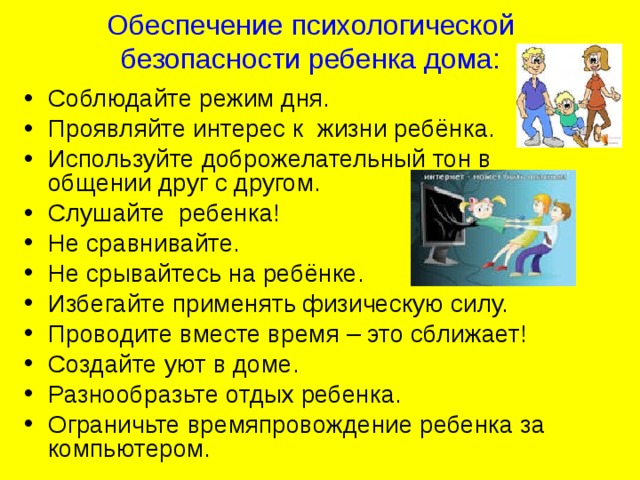 Обеспечение психологической безопасности ребенка дома: Соблюдайте режим дня. Проявляйте интерес к жизни ребёнка. Используйте доброжелательный тон в общении друг с другом. Слушайте ребенка! Не сравнивайте. Не срывайтесь на ребёнке. Избегайте применять физическую силу. Проводите вместе время – это сближает! Создайте уют в доме. Разнообразьте отдых ребенка. Ограничьте времяпровождение ребенка за компьютером.  