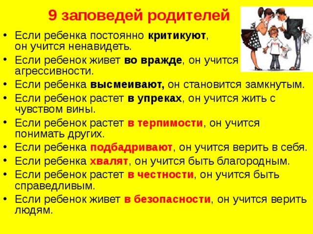 9 заповедей родителей   Если ребенка постоянно критикуют ,  он учится ненавидеть. Если ребенок живет во вражде , он учится агрессивности. Если ребенка высмеивают, он становится замкнутым. Если ребенок растет в упреках , он учится жить с чувством вины. Если ребенок растет в терпимости , он учится понимать других. Если ребенка подбадривают , он учится верить в себя. Если ребенка хвалят , он учится быть благородным. Если ребенок растет в честности , он учится быть справедливым. Если ребенок живет в безопасности , он учится верить людям. 