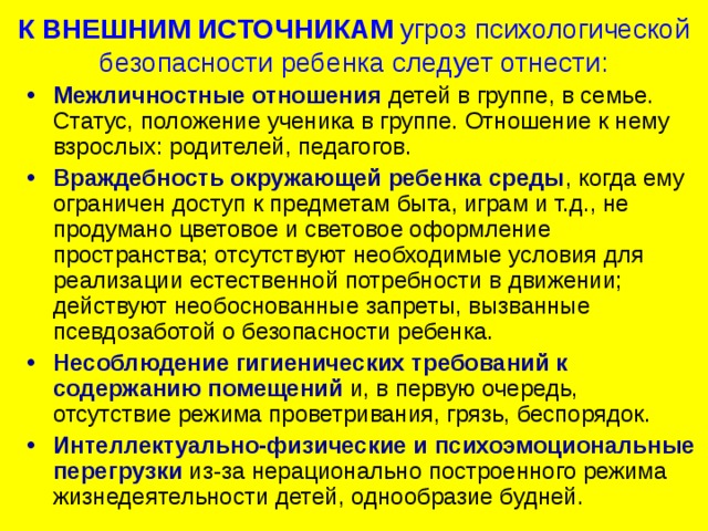 К ВНЕШНИМ ИСТОЧНИКАМ  угроз психологической безопасности ребенка следует отнести: Межличностные отношения детей в группе, в семье. Статус, положение ученика в группе. Отношение к нему взрослых: родителей, педагогов. Враждебность окружающей ребенка среды , когда ему ограничен доступ к предметам быта, играм и т.д., не продумано цветовое и световое оформление пространства; отсутствуют необходимые условия для реализации естественной потребности в движении; действуют необоснованные запреты, вызванные псевдозаботой о безопасности ребенка. Несоблюдение гигиенических требований к содержанию помещений и, в первую очередь, отсутствие режима проветривания, грязь, беспорядок. Интеллектуально-физические и психоэмоциональные перегрузки из-за нерационально построенного режима жизнедеятельности детей, однообразие будней.  