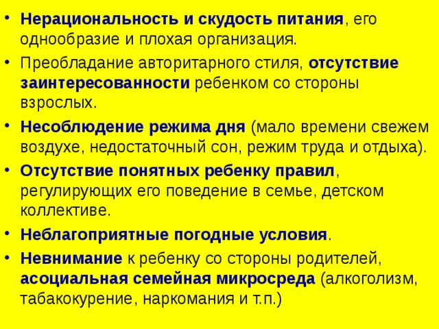 Нерациональность и скудость питания , его однообразие и плохая организация. Преобладание авторитарного стиля, отсутствие заинтересованности ребенком со стороны взрослых. Несоблюдение режима дня (мало времени свежем воздухе, недостаточный сон, режим труда и отдыха). Отсутствие понятных ребенку правил , регулирующих его поведение в семье, детском коллективе. Неблагоприятные погодные условия . Невнимание  к ребенку со стороны родителей, асоциальная семейная микросреда (алкоголизм, табакокурение, наркомания и т.п.) 