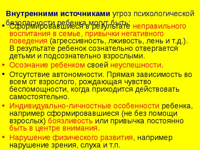 Внутренними источниками  угроз психологической безопасности ребенка могут быть:   Сформировавшиеся в результате неправильного воспитания в семье,  привычки негативного поведения  (агрессивность, лживость, лень и т.д.).  В результате ребенок сознательно отвергается детьми и подсознательно взрослыми. Осознание ребенком своей неуспешности . Отсутствие автономности. Прямая зависимость во всем от взрослого, рождающая чувство беспомощности, когда приходится действовать самостоятельно. Индивидуально-личностные особенности ребенка, например сформировавшиеся (не без помощи взрослых) боязливость или привычка постоянно быть в центре внимания . Нарушение физического развития , например нарушение зрения, слуха и т.п. 